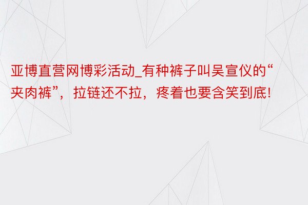 亚博直营网博彩活动_有种裤子叫吴宣仪的“夹肉裤”，拉链还不拉，疼着也要含笑到底!