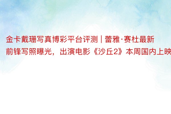金卡戴珊写真博彩平台评测 | 蕾雅·赛杜最新前锋写照曝光，出演电影《沙丘2》本周国内上映