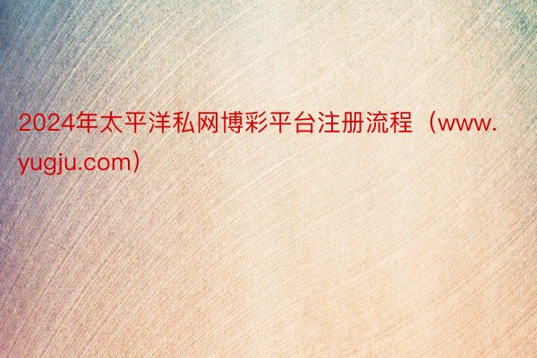 2024年太平洋私网博彩平台注册流程（www.yugju.com）