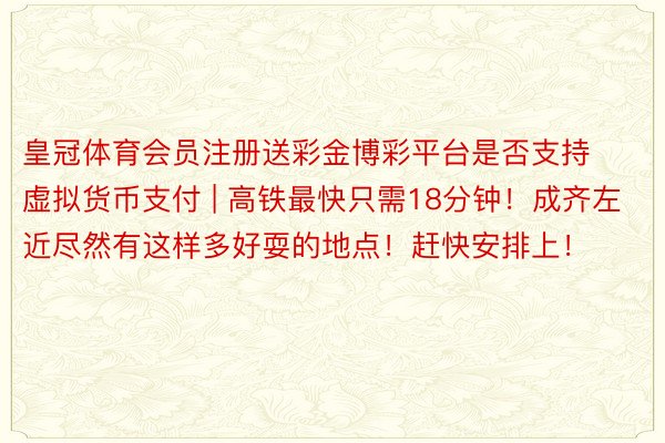 皇冠体育会员注册送彩金博彩平台是否支持虚拟货币支付 | 高铁最快只需18分钟！成齐左近尽然有这样多好耍的地点！赶快安排上！