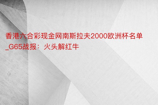 香港六合彩现金网南斯拉夫2000欧洲杯名单_G65战报：火头解红牛