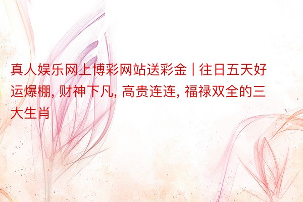 真人娱乐网上博彩网站送彩金 | 往日五天好运爆棚, 财神下凡, 高贵连连, 福禄双全的三大生肖