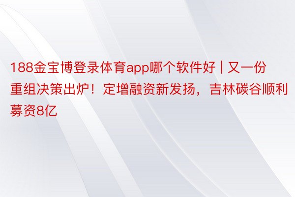 188金宝博登录体育app哪个软件好 | 又一份重组决策出炉！定增融资新发扬，吉林碳谷顺利募资8亿