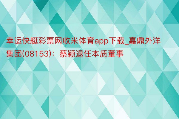 幸运快艇彩票网收米体育app下载_嘉鼎外洋集团(08153)：蔡颖退任本质董事