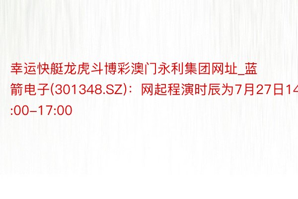 幸运快艇龙虎斗博彩澳门永利集团网址_蓝箭电子(301348.SZ)：网起程演时辰为7月27日14:00-17:00
