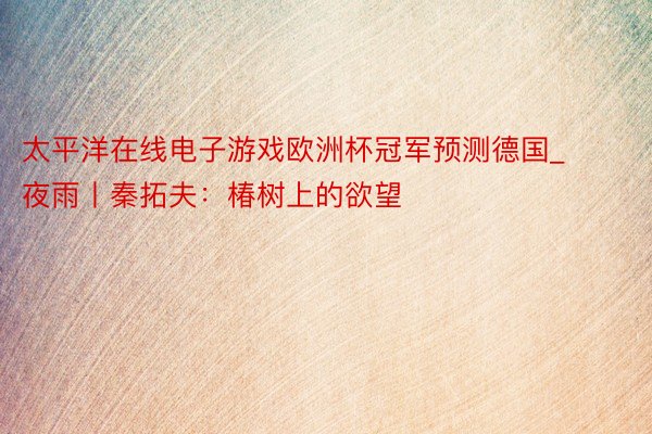 太平洋在线电子游戏欧洲杯冠军预测德国_夜雨丨秦拓夫：椿树上的欲望