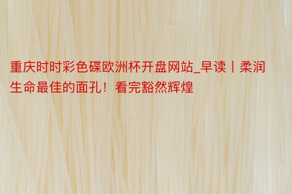 重庆时时彩色碟欧洲杯开盘网站_早读丨柔润生命最佳的面孔！看完豁然辉煌