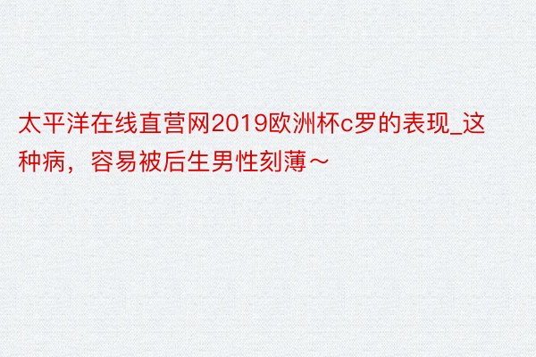 太平洋在线直营网2019欧洲杯c罗的表现_这种病，容易被后生男性刻薄～
