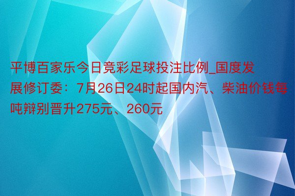 平博百家乐今日竞彩足球投注比例_国度发展修订委：7月26日24时起国内汽、柴油价钱每吨辩别晋升275元、260元