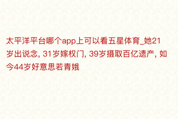 太平洋平台哪个app上可以看五星体育_她21岁出说念, 31岁嫁权门, 39岁摄取百亿遗产, 如今44岁好意思若青娥