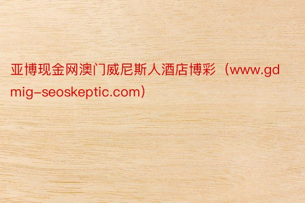 亚博现金网澳门威尼斯人酒店博彩（www.gdmig-seoskeptic.com）