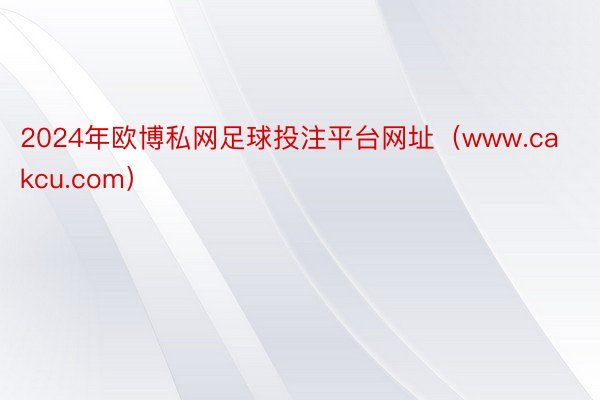 2024年欧博私网足球投注平台网址（www.cakcu.com）