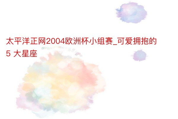 太平洋正网2004欧洲杯小组赛_可爱拥抱的 5 大星座