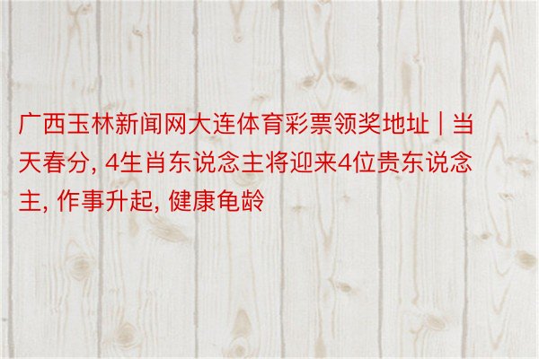 广西玉林新闻网大连体育彩票领奖地址 | 当天春分, 4生肖东说念主将迎来4位贵东说念主, 作事升起, 健康龟龄