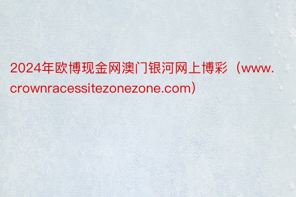 2024年欧博现金网澳门银河网上博彩（www.crownracessitezonezone.com）