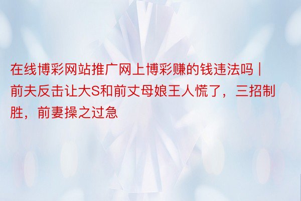 在线博彩网站推广网上博彩赚的钱违法吗 | 前夫反击让大S和前丈母娘王人慌了，三招制胜，前妻操之过急