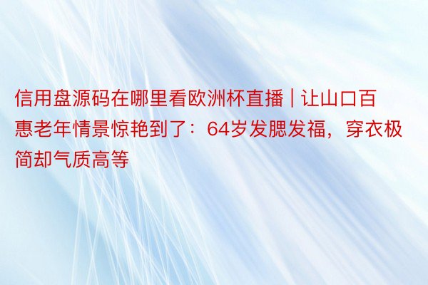 信用盘源码在哪里看欧洲杯直播 | 让山口百惠老年情景惊艳到了：64岁发腮发福，穿衣极简却气质高等
