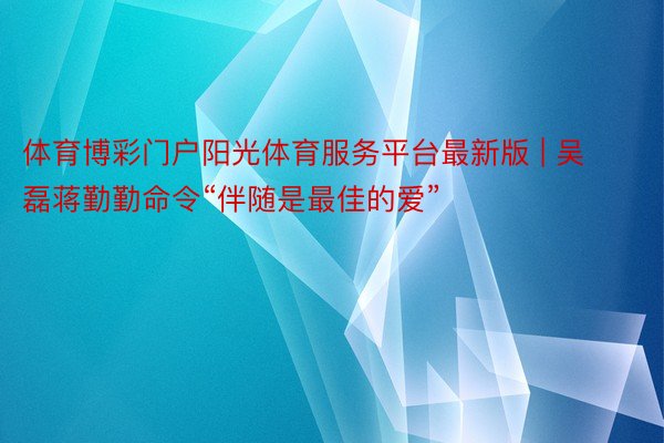 体育博彩门户阳光体育服务平台最新版 | 吴磊蒋勤勤命令“伴随是最佳的爱”
