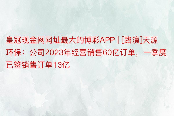 皇冠现金网网址最大的博彩APP | [路演]天源环保：公司2023年经营销售60亿订单，一季度已签销售订单13亿