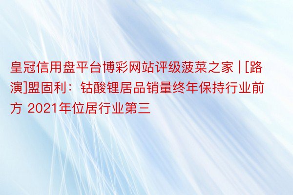 皇冠信用盘平台博彩网站评级菠菜之家 | [路演]盟固利：钴酸锂居品销量终年保持行业前方 2021年位居行业第三