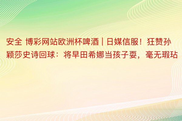 安全 博彩网站欧洲杯啤酒 | 日媒信服！狂赞孙颖莎史诗回球：将早田希娜当孩子耍，毫无瑕玷