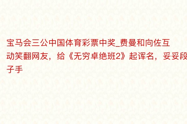 宝马会三公中国体育彩票中奖_费曼和向佐互动笑翻网友，给《无穷卓绝班2》起诨名，妥妥段子手