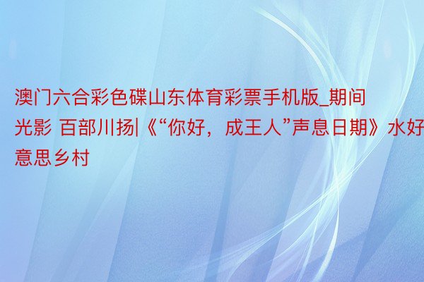澳门六合彩色碟山东体育彩票手机版_期间光影 百部川扬|《“你好，成王人”声息日期》水好意思乡村