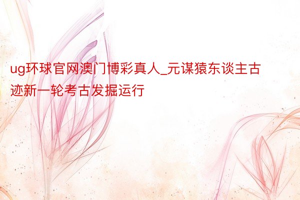 ug环球官网澳门博彩真人_元谋猿东谈主古迹新一轮考古发掘运行