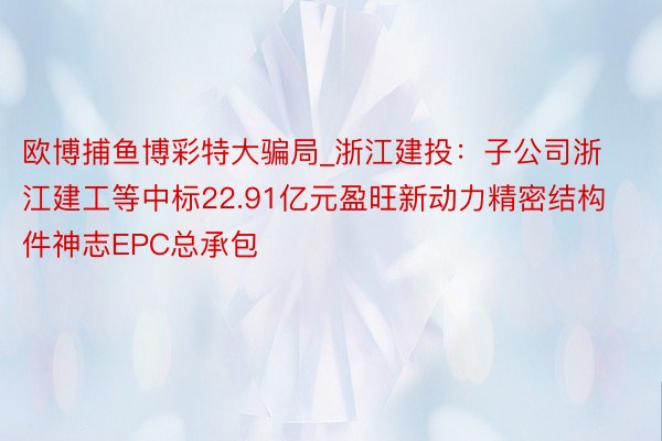 欧博捕鱼博彩特大骗局_浙江建投：子公司浙江建工等中标22.91亿元盈旺新动力精密结构件神志EPC总承包