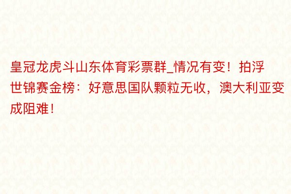 皇冠龙虎斗山东体育彩票群_情况有变！拍浮世锦赛金榜：好意思国队颗粒无收，澳大利亚变成阻难！