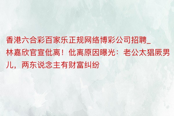 香港六合彩百家乐正规网络博彩公司招聘_林嘉欣官宣仳离！仳离原因曝光：老公太猖厥男儿，两东说念主有财富纠纷