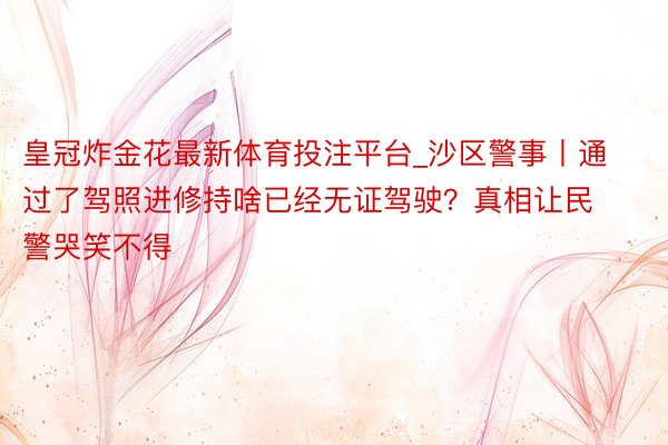 皇冠炸金花最新体育投注平台_沙区警事丨通过了驾照进修持啥已经无证驾驶？真相让民警哭笑不得