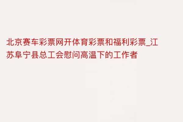 北京赛车彩票网开体育彩票和福利彩票_江苏阜宁县总工会慰问高温下的工作者