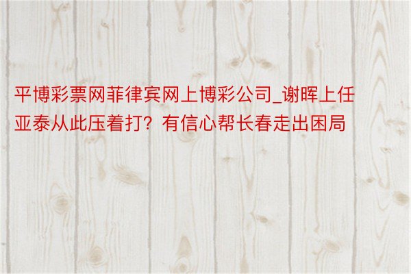 平博彩票网菲律宾网上博彩公司_谢晖上任 亚泰从此压着打？有信心帮长春走出困局