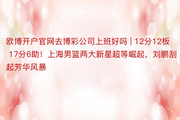 欧博开户官网去博彩公司上班好吗 | 12分12板 17分6助！上海男篮两大新星超等崛起，刘鹏刮起芳华风暴