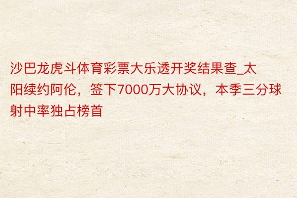沙巴龙虎斗体育彩票大乐透开奖结果查_太阳续约阿伦，签下7000万大协议，本季三分球射中率独占榜首