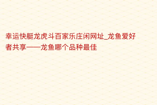 幸运快艇龙虎斗百家乐庄闲网址_龙鱼爱好者共享——龙鱼哪个品种最佳