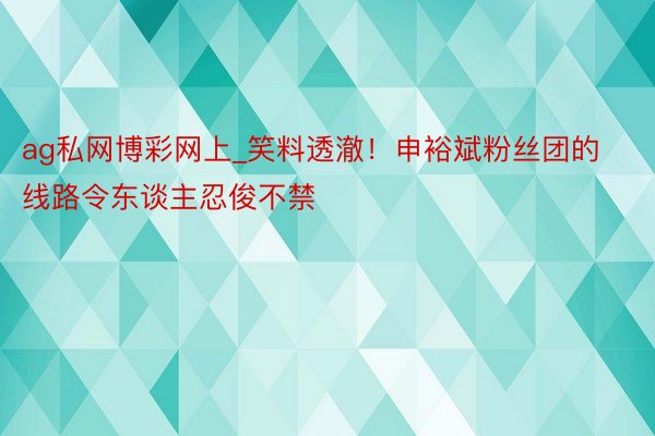 ag私网博彩网上_笑料透澈！申裕斌粉丝团的线路令东谈主忍俊不禁