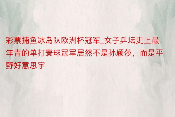 彩票捕鱼冰岛队欧洲杯冠军_女子乒坛史上最年青的单打寰球冠军居然不是孙颖莎，而是平野好意思宇