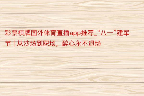 彩票棋牌国外体育直播app推荐_“八一”建军节 | 从沙场到职场，醉心永不退场