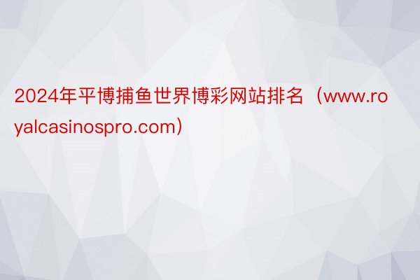 2024年平博捕鱼世界博彩网站排名（www.royalcasinospro.com）