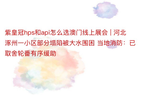 紫皇冠hps和api怎么选澳门线上展会 | 河北涿州一小区部分塌陷被大水围困 当地消防：已取舍轮番有序缓助