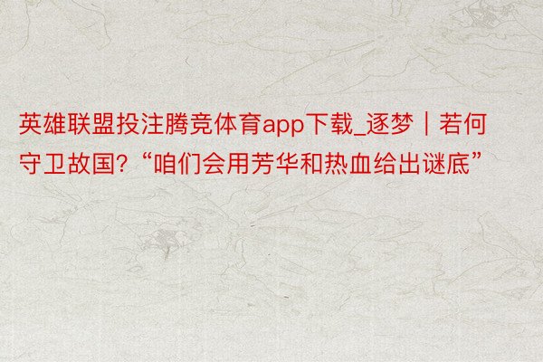 英雄联盟投注腾竞体育app下载_逐梦｜若何守卫故国？“咱们会用芳华和热血给出谜底”