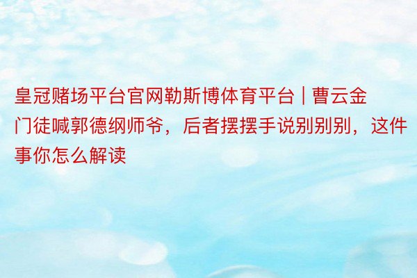 皇冠赌场平台官网勒斯博体育平台 | 曹云金门徒喊郭德纲师爷，后者摆摆手说别别别，这件事你怎么解读