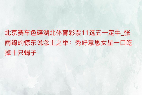 北京赛车色碟湖北体育彩票11选五一定牛_张雨绮的惊东说念主之举：秀好意思女星一口吃掉十只蝎子