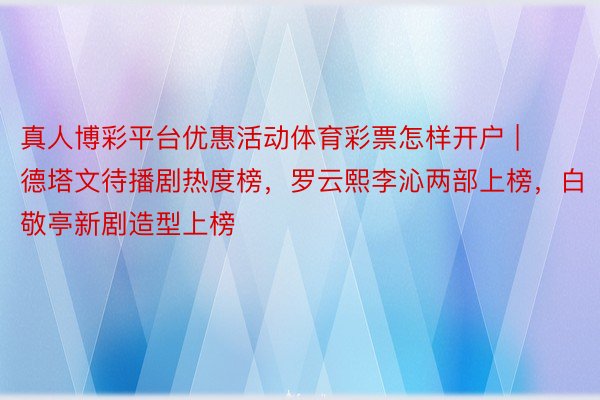 真人博彩平台优惠活动体育彩票怎样开户 | 德塔文待播剧热度榜，罗云熙李沁两部上榜，白敬亭新剧造型上榜