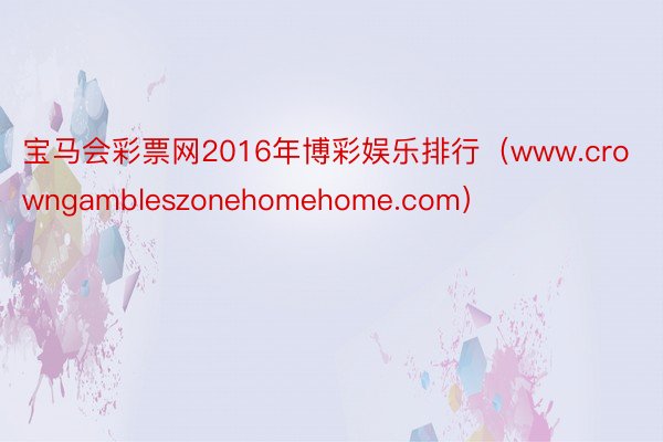 宝马会彩票网2016年博彩娱乐排行（www.crowngambleszonehomehome.com）