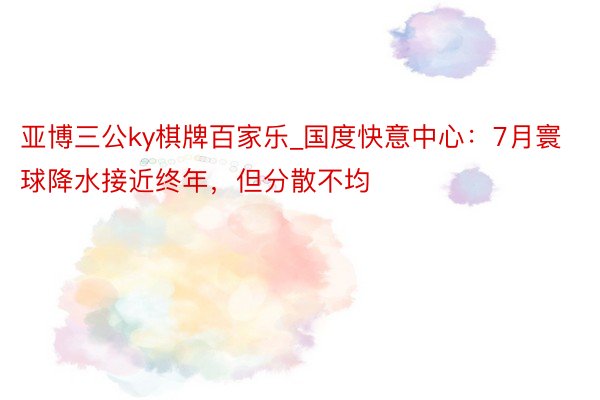亚博三公ky棋牌百家乐_国度快意中心：7月寰球降水接近终年，但分散不均