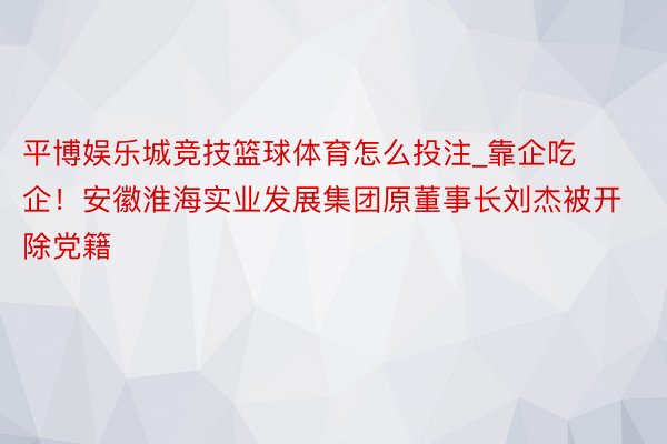 平博娱乐城竞技篮球体育怎么投注_靠企吃企！安徽淮海实业发展集团原董事长刘杰被开除党籍
