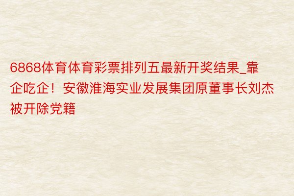 6868体育体育彩票排列五最新开奖结果_靠企吃企！安徽淮海实业发展集团原董事长刘杰被开除党籍